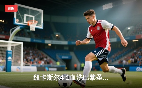 纽卡斯尔4-1血洗巴黎圣日耳曼，欧冠死亡之组上演惊天逆转