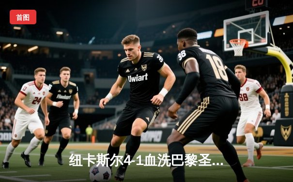 纽卡斯尔4-1血洗巴黎圣日耳曼，伊萨克双响点燃圣詹姆斯公园之夜