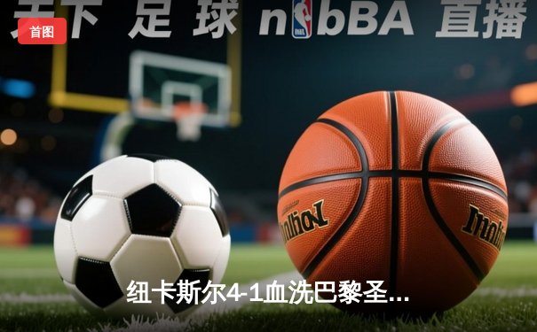 纽卡斯尔4-1血洗巴黎圣日耳曼，欧冠死亡之组上演英超奇迹